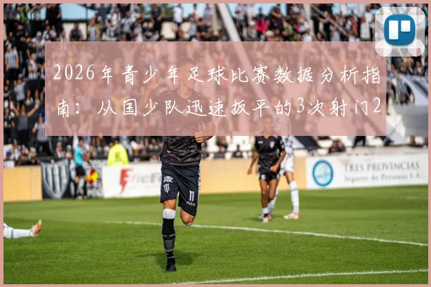 2026年青少年足球比赛数据分析指南：从国少队迅速扳平的3次射门2次射正看数据应用与训练提升
