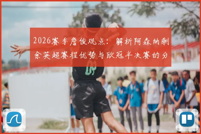 2026赛季詹俊观点：解析阿森纳剩余英超赛程优势与欧冠半决赛的分心挑战