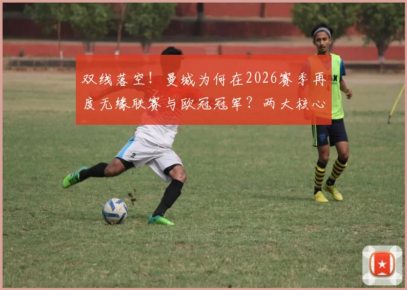 双线落空！曼城为何在2026赛季再度无缘联赛与欧冠冠军？两大核心问题亟待解决
