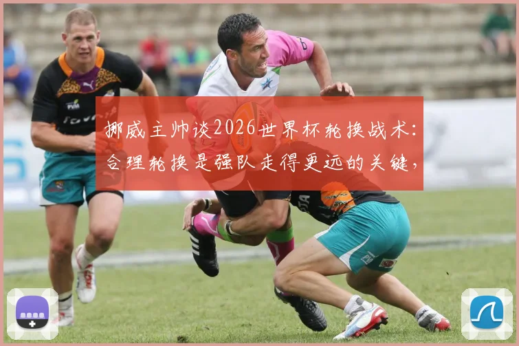 挪威主帅谈2026世界杯轮换战术：合理轮换是强队走得更远的关键，剖析现代足球阵容管理之道
