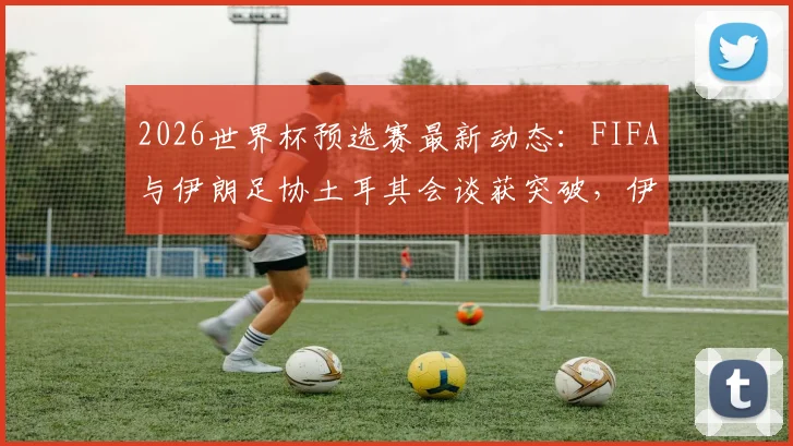 2026世界杯预选赛最新动态:FIFA与伊朗足协土耳其会谈获突破,伊朗队参赛前景现转机