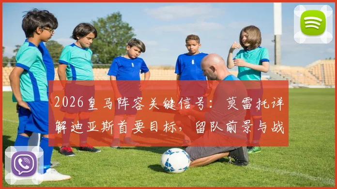 2026皇马阵容关键信号：莫雷托详解迪亚斯首要目标，留队前景与战术价值分析