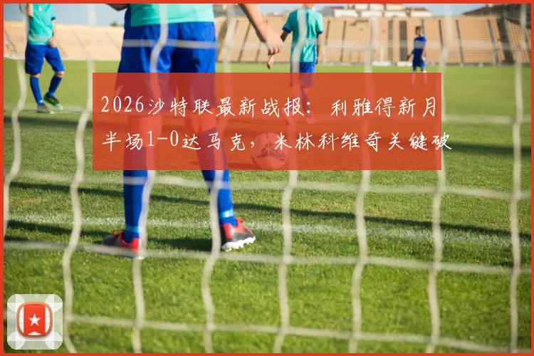 2026沙特联最新战报：利雅得新月半场1-0达马克，米林科维奇关键破门，特奥精准助攻贡献几何？