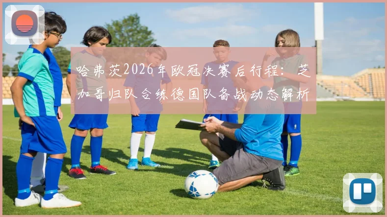 哈弗茨2026年欧冠决赛后行程：芝加哥归队合练德国队备战动态解析，附国家队最新集训名单