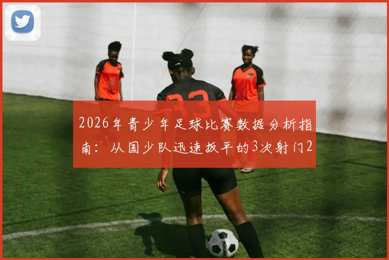 2026年青少年足球比赛数据分析指南：从国少队迅速扳平的3次射门2次射正看数据应用与训练提升