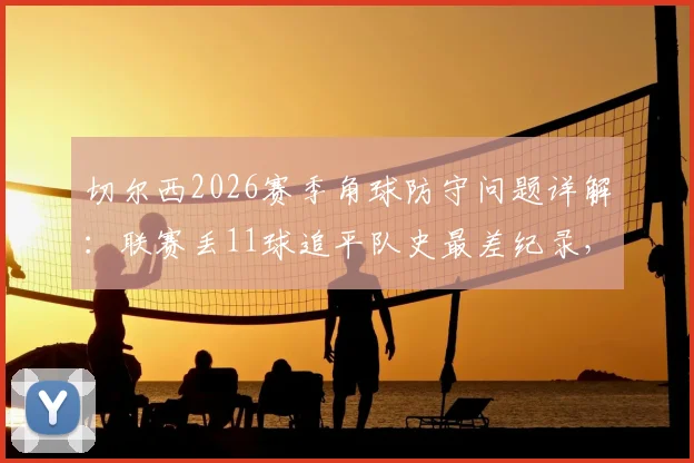 切尔西2026赛季角球防守问题详解：联赛丢11球追平队史最差纪录，定位球顽疾如何破解