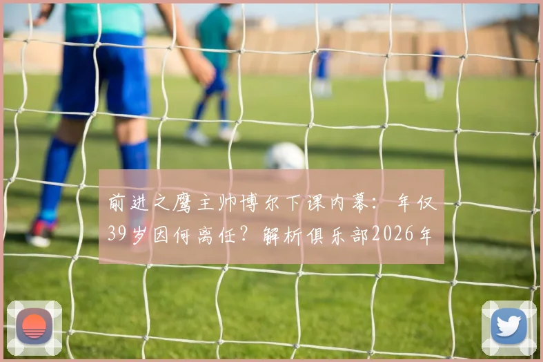 前进之鹰主帅博尔下课内幕：年仅39岁因何离任？解析俱乐部2026年换帅决策与场外风波影响