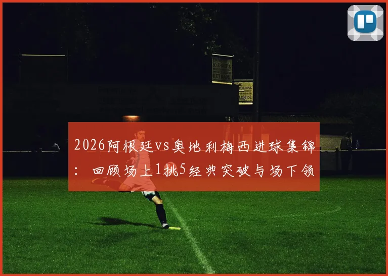 2026阿根廷vs奥地利梅西进球集锦：回顾场上1挑5经典突破与场下领袖风范，附高清比赛回顾