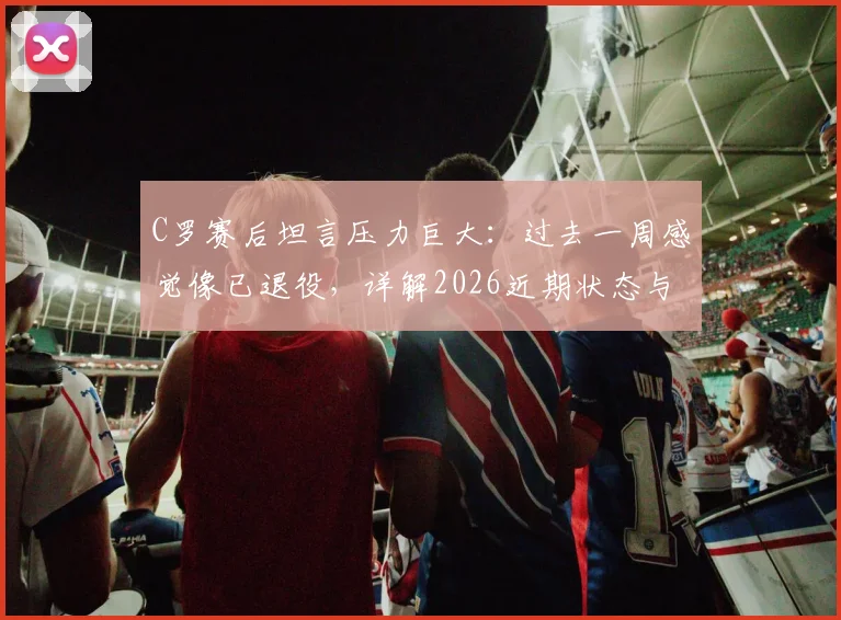C罗赛后坦言压力巨大：过去一周感觉像已退役，详解2026近期状态与心路历程