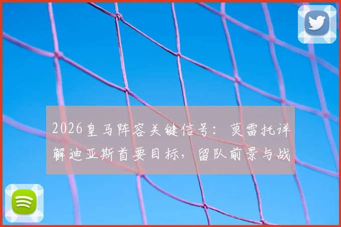 2026皇马阵容关键信号：莫雷托详解迪亚斯首要目标，留队前景与战术价值分析