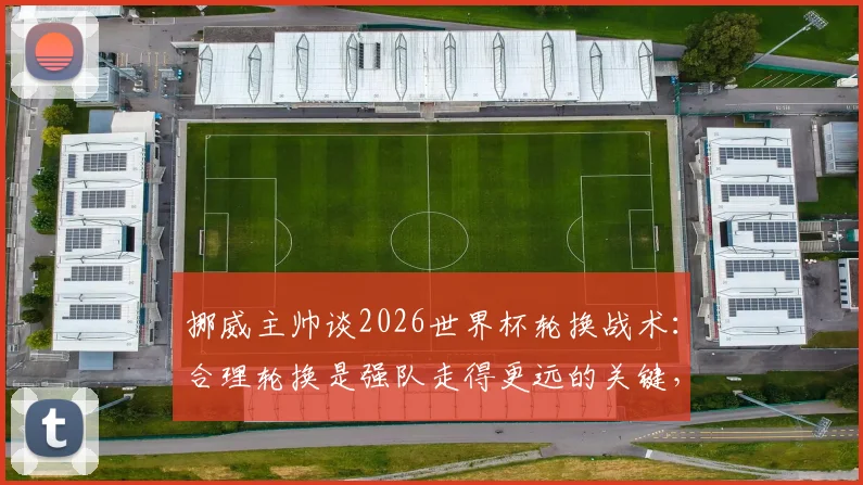 挪威主帅谈2026世界杯轮换战术：合理轮换是强队走得更远的关键，剖析现代足球阵容管理之道