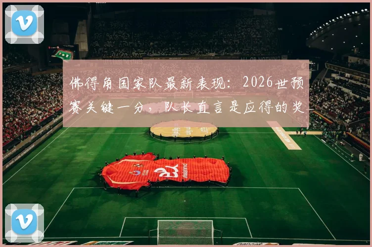佛得角国家队最新表现：2026世预赛关键一分，队长直言是应得的奖励，附球队近期战绩分析