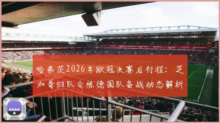 哈弗茨2026年欧冠决赛后行程：芝加哥归队合练德国队备战动态解析，附国家队最新集训名单