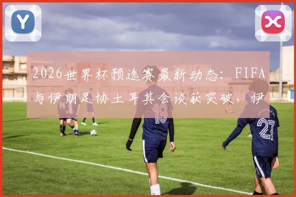 2026世界杯预选赛最新动态：FIFA与伊朗足协土耳其会谈获突破，伊朗队参赛前景现转机