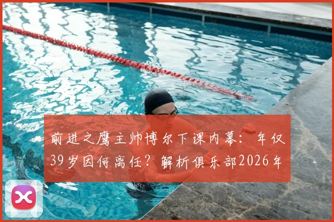 前进之鹰主帅博尔下课内幕:年仅39岁因何离任?解析俱乐部2026年换帅决策与场外风波影响