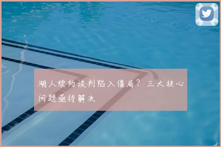 湖人续约谈判陷入僵局？三大核心问题亟待解决