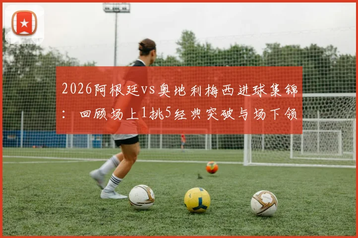 2026阿根廷vs奥地利梅西进球集锦：回顾场上1挑5经典突破与场下领袖风范，附高清比赛回顾