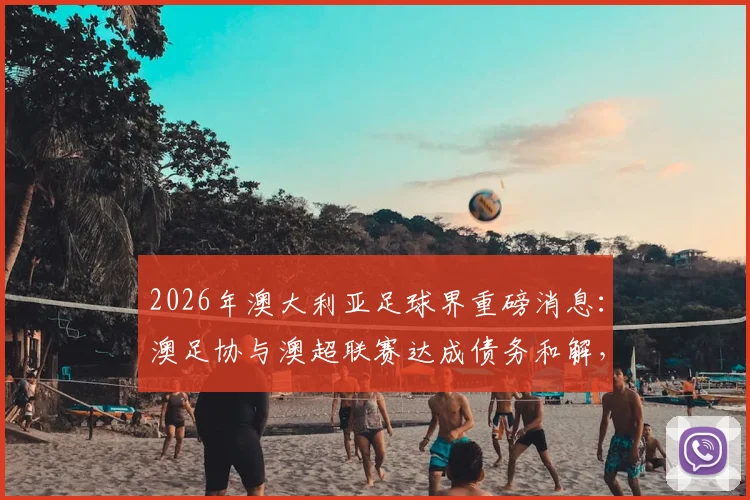 2026年澳大利亚足球界重磅消息：澳足协与澳超联赛达成债务和解，和解金额接近100万澳元详情解析