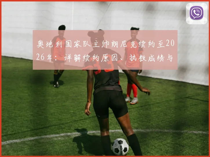 奥地利国家队主帅朗尼克续约至2026年：详解续约原因、执教成绩与国家队未来规划